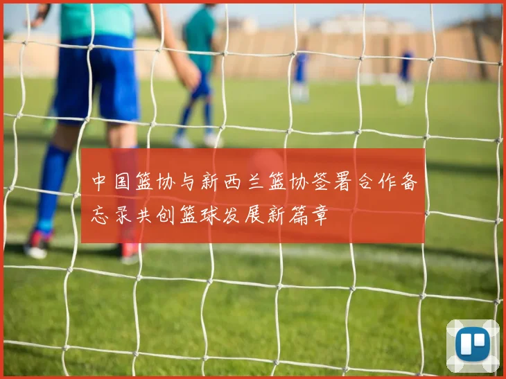 中国篮协与新西兰篮协签署合作备忘录共创篮球发展新篇章
