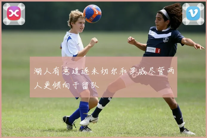 湖人有意追逐米切尔和罗威尽管两人更倾向于留队