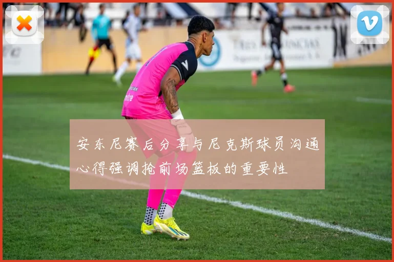 安东尼赛后分享与尼克斯球员沟通心得强调抢前场篮板的重要性