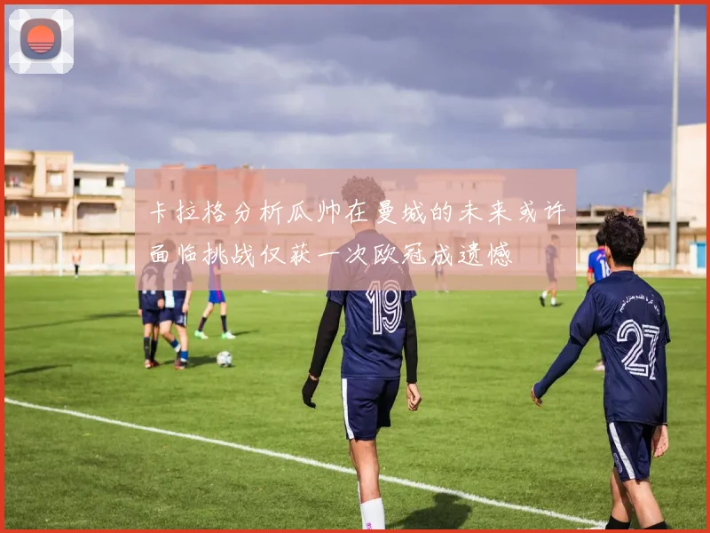 卡拉格分析瓜帅在曼城的未来或许面临挑战仅获一次欧冠成遗憾