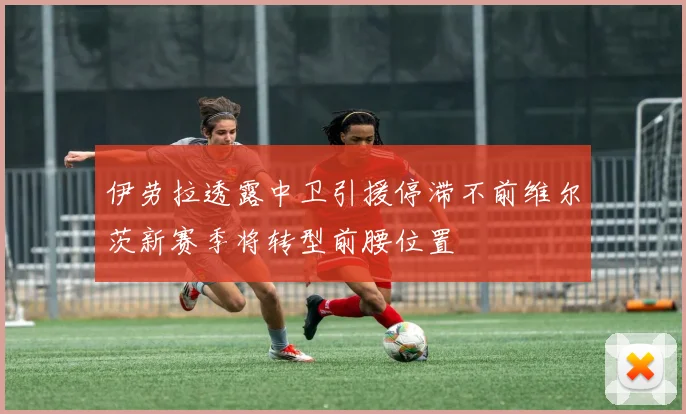 伊劳拉透露中卫引援停滞不前维尔茨新赛季将转型前腰位置
