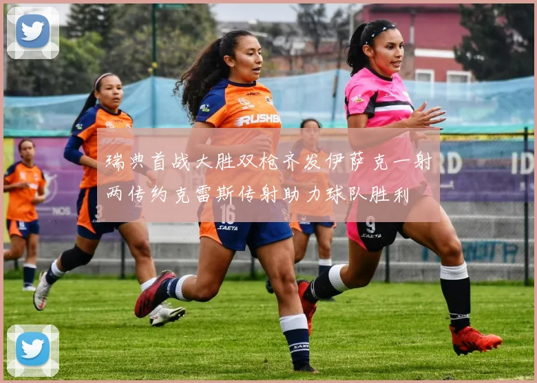 瑞典首战大胜双枪齐发伊萨克一射两传约克雷斯传射助力球队胜利