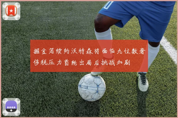 掘金若续约沃特森将面临九位数奢侈税压力首轮出局后挑战加剧