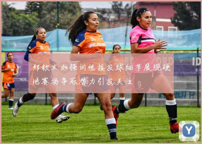 郑钦文加强训练接发球细节展现硬地赛场争冠潜力引发关注
