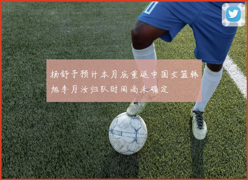 杨舒予预计本月底重返中国女篮韩旭李月汝归队时间尚未确定