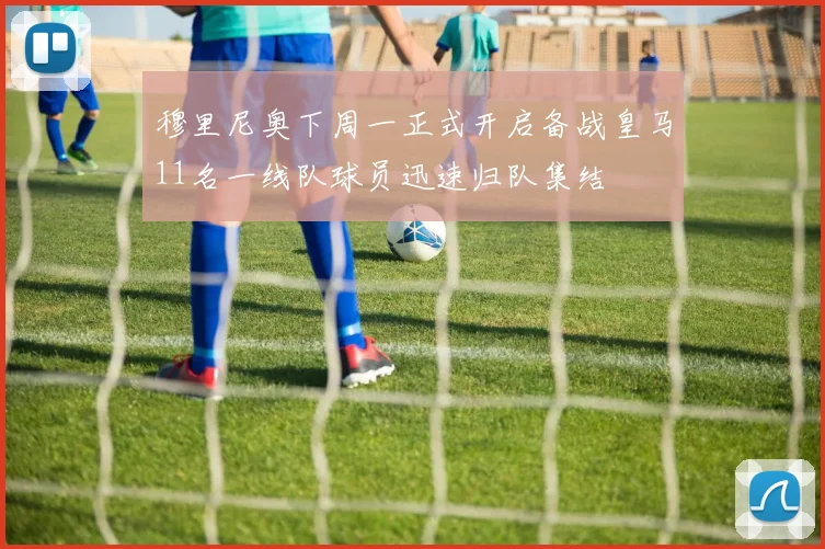穆里尼奥下周一正式开启备战皇马11名一线队球员迅速归队集结