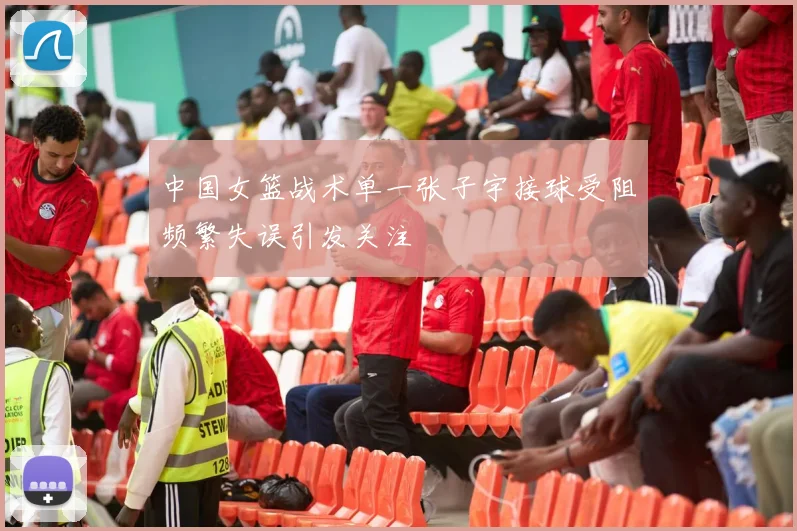 中国女篮战术单一张子宇接球受阻频繁失误引发关注