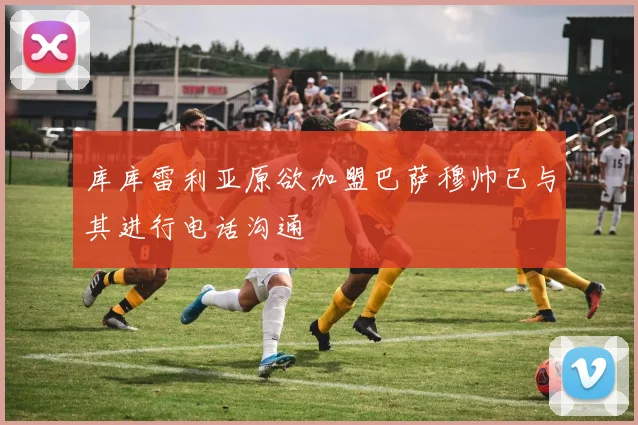 库库雷利亚原欲加盟巴萨穆帅已与其进行电话沟通