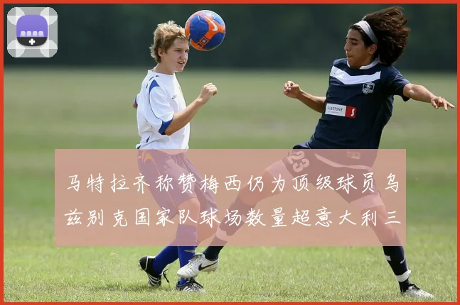 马特拉齐称赞梅西仍为顶级球员乌兹别克国家队球场数量超意大利三倍