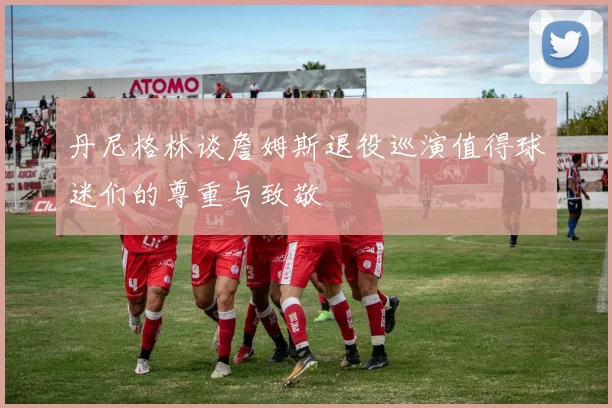 丹尼格林谈詹姆斯退役巡演值得球迷们的尊重与致敬