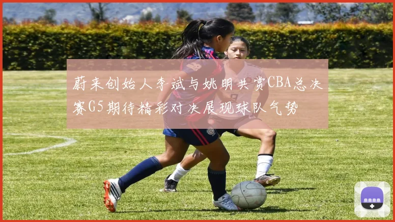 蔚来创始人李斌与姚明共赏CBA总决赛G5期待精彩对决展现球队气势
