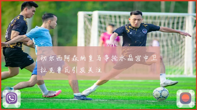 切尔西阿森纳皇马争抢水晶宫中卫拉克鲁瓦引发关注