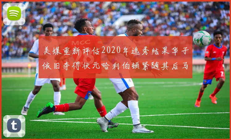 美媒重新评估2020年选秀结果华子依旧夺得状元哈利伯顿紧随其后马克西位列探花