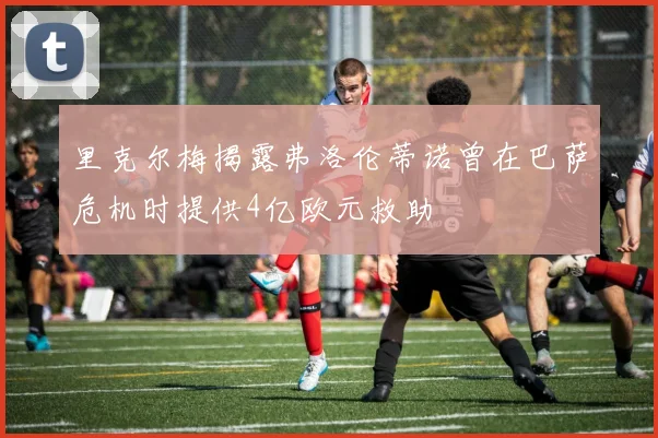 里克尔梅揭露弗洛伦蒂诺曾在巴萨危机时提供4亿欧元救助