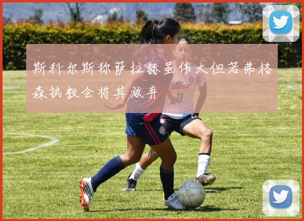 斯科尔斯称萨拉赫虽伟大但若弗格森执教会将其放弃