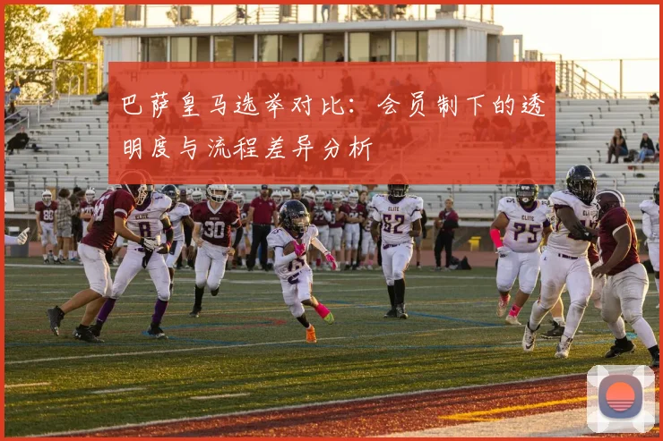 巴萨皇马选举对比：会员制下的透明度与流程差异分析