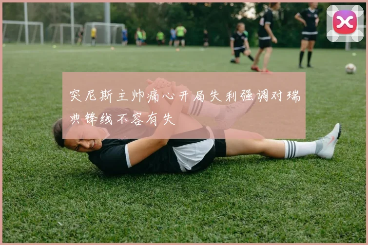 突尼斯主帅痛心开局失利强调对瑞典锋线不容有失