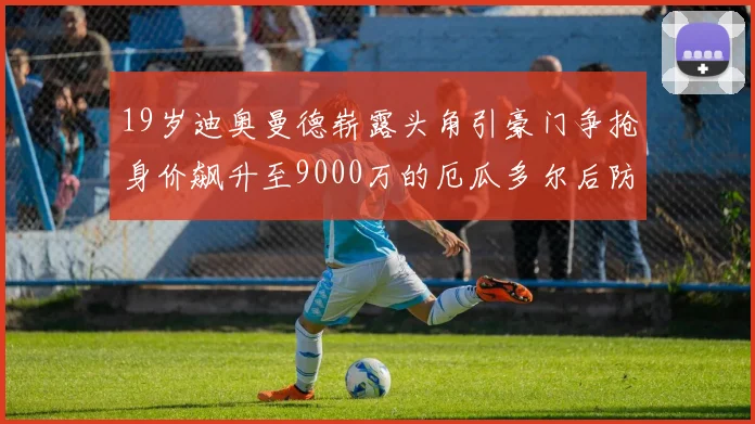 19岁迪奥曼德崭露头角引豪门争抢身价飙升至9000万的厄瓜多尔后防新星